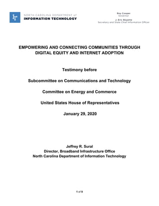 1 of 9
EMPOWERING AND CONNECTING COMMUNITIES THROUGH
DIGITAL EQUITY AND INTERNET ADOPTION
Testimony before
Subcommittee on Communications and Technology
Committee on Energy and Commerce
United States House of Representatives
January 29, 2020
Jeffrey R. Sural
Director, Broadband Infrastructure Office
North Carolina Department of Information Technology
 