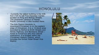 • Currently the tallest building is the 438-
foot (134 m) tall First Hawaiian Center,
located on King and Bishop Streets.
The downtown campus of Hawaii
Pacific University is also located there.
• The Arts District Honolulu in
downtown/Chinatown is on the eastern
edge of Chinatown. It is a 12-block area
bounded by Bethel & Smith Streets and
Nimitz Highway and Beretania Street –
home to numerous arts and cultural
institutions. It is located within the
Chinatown Historic District, which
includes the former Hotel Street Vice
District
HONOLULU
 