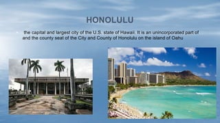• the capital and largest city of the U.S. state of Hawaii. It is an unincorporated part of
and the county seat of the City and County of Honolulu on the island of Oahu
HONOLULU
 
