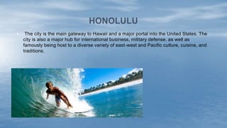 HONOLULU
• The city is the main gateway to Hawaii and a major portal into the United States. The
city is also a major hub for international business, military defense, as well as
famously being host to a diverse variety of east-west and Pacific culture, cuisine, and
traditions.
 