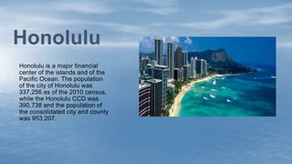 Honolulu is a major financial
center of the islands and of the
Pacific Ocean. The population
of the city of Honolulu was
337,256 as of the 2010 census,
while the Honolulu CCD was
390,738 and the population of
the consolidated city and county
was 953,207.
Honolulu
 