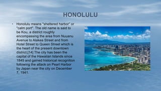 • Honolulu means "sheltered harbor” or
"calm port". The old name is said to
be Kou, a district roughly
encompassing the area from Nuuanu
Avenue to Alakea Street and from
Hotel Street to Queen Street which is
the heart of the present downtown
district.[14] The city has been the
capital of the Hawaiian Islands since
1845 and gained historical recognition
following the attack on Pearl Harbor
by Japan near the city on December
7, 1941.
HONOLULU
 