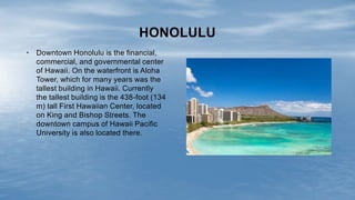 • Downtown Honolulu is the financial,
commercial, and governmental center
of Hawaii. On the waterfront is Aloha
Tower, which for many years was the
tallest building in Hawaii. Currently
the tallest building is the 438-foot (134
m) tall First Hawaiian Center, located
on King and Bishop Streets. The
downtown campus of Hawaii Pacific
University is also located there.
HONOLULU
 
