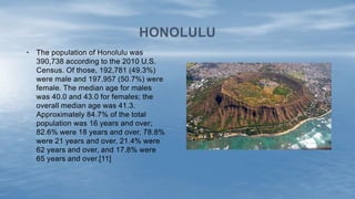 • The population of Honolulu was
390,738 according to the 2010 U.S.
Census. Of those, 192,781 (49.3%)
were male and 197,957 (50.7%) were
female. The median age for males
was 40.0 and 43.0 for females; the
overall median age was 41.3.
Approximately 84.7% of the total
population was 16 years and over;
82.6% were 18 years and over, 78.8%
were 21 years and over, 21.4% were
62 years and over, and 17.8% were
65 years and over.[11]
HONOLULU
 