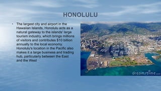 • The largest city and airport in the
Hawaiian Islands, Honolulu acts as a
natural gateway to the islands' large
tourism industry, which brings millions
of visitors and contributes $10 billion
annually to the local economy.
Honolulu's location in the Pacific also
makes it a large business and trading
hub, particularly between the East
and the West
HONOLULU
 