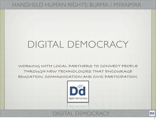 HANDHELD HUMAN RIGHTS: BURMA / MYANMAR




    DIGITAL DEMOCRACY

 WORKING WITH LOCAL PARTNERS TO CONNECT PEOPLE
   THROUGH NEW TECHNOLOGIES THAT ENCOURAGE
 EDUCATION, COMMUNICATION AND CIVIC PARTICIPATION.




               DIGITAL DEMOCRACY
                                                     1
 