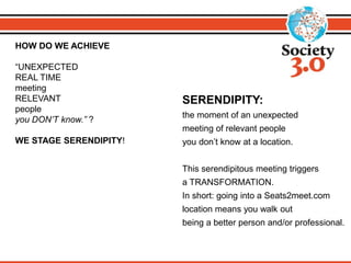 HOW DO WE ACHIEVE
“UNEXPECTED
REAL TIME
meeting
RELEVANT
people
you DON’T know.” ?
WE STAGE SERENDIPITY!
SERENDIPITY:
the moment of an unexpected
meeting of relevant people
you don’t know at a location.
This serendipitous meeting triggers
a TRANSFORMATION.
In short: going into a Seats2meet.com
location means you walk out
being a better person and/or professional.
 