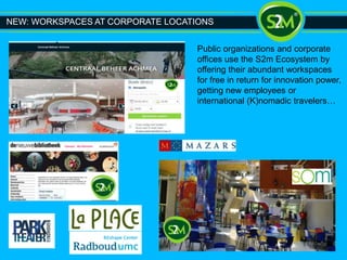 NEW: WORKSPACES AT CORPORATE LOCATIONS
Public organizations and corporate
offices use the S2m Ecosystem by
offering their abundant workspaces
for free in return for innovation power,
getting new employees or
international (K)nomadic travelers…
 