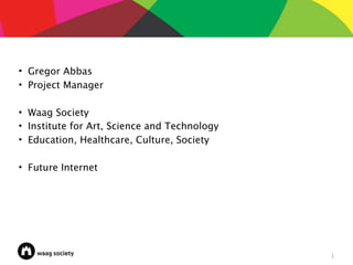 • Gregor Abbas
• Project Manager

• Waag Society
• Institute for Art, Science and Technology
• Education, Healthcare, Culture, Society

• Future Internet




                                              1
 
