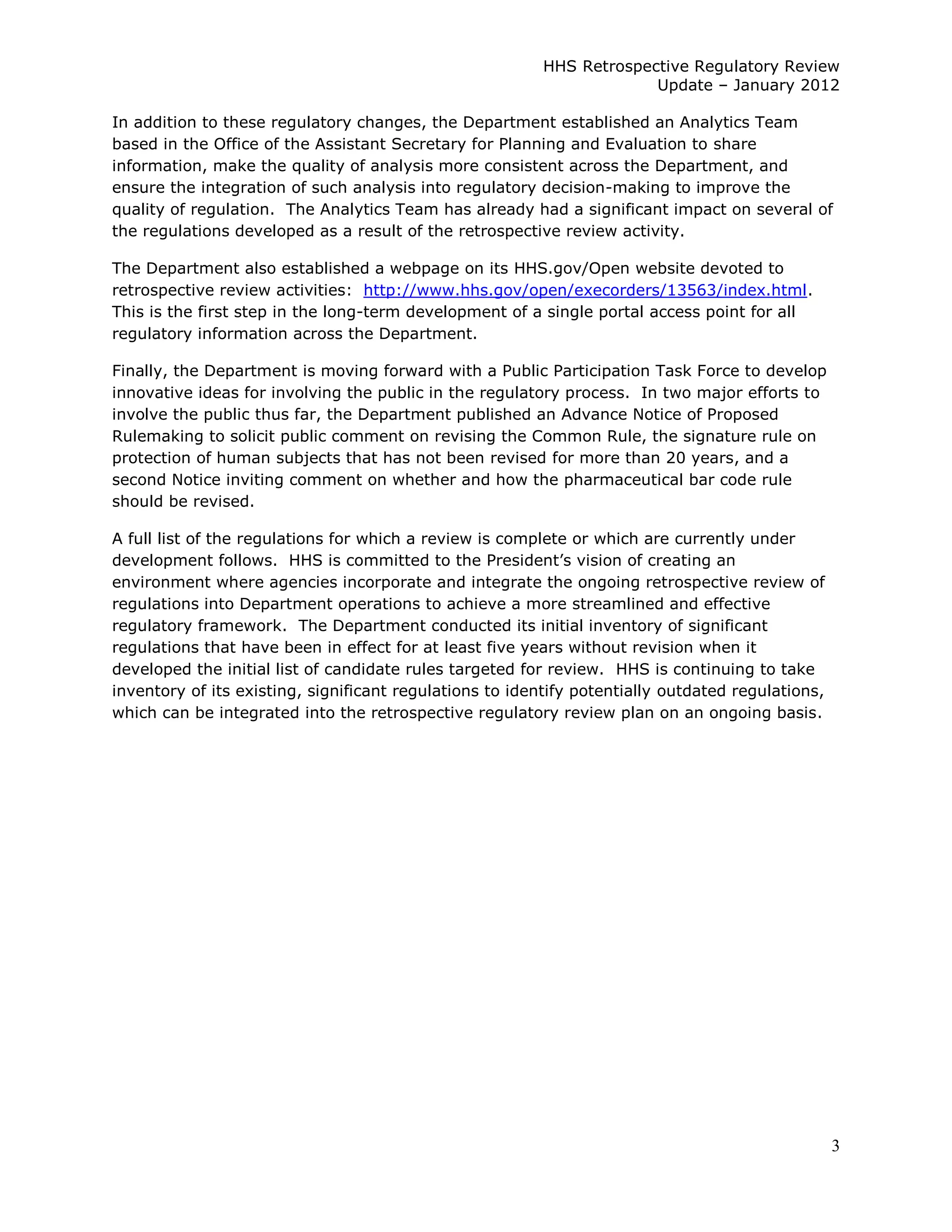                                                                   HHS  Retrospective  Regulatory  Review  
                                                                                 Update     January  2012  

In  addition  to  these  regulatory  changes,  the  Department  established  an  Analytics  Team  
based  in  the  Office  of  the  Assistant  Secretary  for  Planning  and  Evaluation  to  share  
information,  make  the  quality  of  analysis  more  consistent  across  the  Department,  and  
ensure  the  integration  of  such  analysis  into  regulatory  decision-­making  to  improve  the  
quality  of  regulation.    The  Analytics  Team  has  already  had  a  significant  impact  on  several  of  
the  regulations  developed  as  a  result  of  the  retrospective  review  activity.  

The  Department  also  established  a  webpage  on  its  HHS.gov/Open  website  devoted  to  
retrospective  review  activities:    http://www.hhs.gov/open/execorders/13563/index.html.    
This  is  the  first  step  in  the  long-­term  development  of  a  single  portal  access  point  for  all  
regulatory  information  across  the  Department.  

Finally,  the  Department  is  moving  forward  with  a  Public  Participation  Task  Force  to  develop  
innovative  ideas  for  involving  the  public  in  the  regulatory  process.    In  two  major  efforts  to  
involve  the  public  thus  far,  the  Department  published  an  Advance  Notice  of  Proposed  
Rulemaking  to  solicit  public  comment  on  revising  the  Common  Rule,  the  signature  rule  on  
protection  of  human  subjects  that  has  not  been  revised  for  more  than  20  years,  and  a  
second  Notice  inviting  comment  on  whether  and  how  the  pharmaceutical  bar  code  rule  
should  be  revised.    

A  full  list  of  the  regulations  for  which  a  review  is  complete  or  which  are  currently  under  

environment  where  agencies  incorporate  and  integrate  the  ongoing  retrospective  review  of  
regulations  into  Department  operations  to  achieve  a  more  streamlined  and  effective  
regulatory  framework.    The  Department  conducted  its  initial  inventory  of  significant  
regulations  that  have  been  in  effect  for  at  least  five  years  without  revision  when  it  
developed  the  initial  list  of  candidate  rules  targeted  for  review.    HHS  is  continuing  to  take  
inventory  of  its  existing,  significant  regulations  to  identify  potentially  outdated  regulations,  
which  can  be  integrated  into  the  retrospective  regulatory  review  plan  on  an  ongoing  basis.




                                                                                                                 3  
  
 