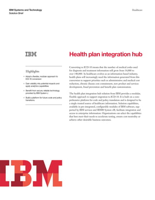IBM Systems and Technology
Solution Brief
Healthcare
Health plan integration hub
Highlights
●● ● ●
Adopt a flexible, modular approach to
ICD-10 conversion
●● ● ●
Gain visibility into potential impacts and
apply analytics capabilities
●● ● ●
Benefit from secure, reliable technology
provided by IBM System z
●● ● ●
Build a platform for future code and policy
transitions
Converting to ICD-10 means that the number of medical codes used
for diagnosis and treatment information will grow from 14,000 to
over 140,000. As healthcare evolves as an information-based industry,
health plans will increasingly need the information generated from this
conversion to support priorities such as administrative and medical cost
reduction, chronic disease cost containment, new product and services
development, fraud prevention and benefit plan customization.
The health plan integration hub solution from IBM provides a modular,
flexible approach to support migration to ICD-10. It is built on a com-
prehensive platform for code and policy translation and is designed to be
a single trusted source of healthcare information. Solution capabilities,
available in pre-integrated, configurable modules of IBM software, sup-
ported by IBM services and IBM® System z®, facilitate integration and
access to enterprise information. Organizations can select the capabilities
that best meet their needs to accelerate testing, ensure cost neutrality or
achieve other desirable business outcomes.
 