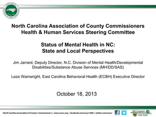 North Carolina Association of County Commissioners
Health & Human Services Steering Committee
Status of Mental Health in NC:
State and Local Perspectives
Jim Jarrard, Deputy Director, N.C. Division of Mental Health/Developmental
Disabilities/Substance Abuse Services (MH/DD/SAS)
Leza Wainwright, East Carolina Behavioral Health (ECBH) Executive Director

October 18, 2013

 