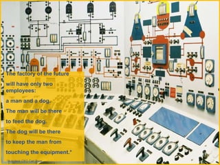 The factory of the future
will have only two
employees:
a man and a dog.
The man will be there
to feed the dog.
The dog will be there
to keep the man from
touching the equipment.*
*Autodesk CEO Carl Bass
 
