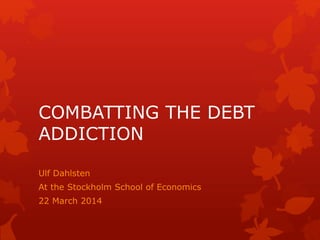 COMBATTING THE DEBT
ADDICTION
Ulf Dahlsten
At the Stockholm School of Economics
22 March 2014
 