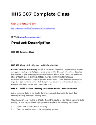 HHS 307 Complete Class
Click Link Below To Buy:
http://hwcampus.com/shop/hhs-307/hhs-307-complete-class/
Or Visit www.hwcampus.com
Product Description
 
HHS 307 Complete Class
 
 
HHS 307 Week 1 DQ 1 Current Health Care Setting
Current Health Care Setting. In 200 – 250 words, provide a comprehensive answer
using your reading, knowledge and experience for this Discussion Question. Describe
the barriers to effective patient-provider communications. What factors in the current
state of health care in the United States may be contributing to ineffective
communication and why? In your opinion, which barriers or factors have the greatest
impact on communication and why? Support your assertions with scholarly sources.
Respond to at least two of your classmates’ posts.
HHS 307 Week 2 Active Listening Skills in the Health Care Environment
Active Listening Skills in the Health Care Environment. Complete the Week Two
Learning Activity on Active Listening Skills.
Then, based on your reading of Chapter 5 and the results of your Active Listening Skills
Activity, write a two-to three- page paper that explains the following information:
1. Define and describe Active Listening.
2. Describe how it is used in the therapeutic setting.
 