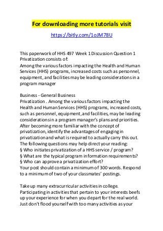 For downloading more tutorials visit 
https://bitly.com/1oJM78U 
This paperwork of HHS 497 Week 1 Discussion Question 1 
Privatization consists of: 
Among the various factors impacting the Health and Human 
Services (HHS) programs, increased costs such as personnel, 
equipment, and facilities may be leading considerations in a 
program manager 
Business - General Business 
Privatization . Among the various factors impacting the 
Health and Human Services (HHS) programs, increased costs, 
such as personnel, equipment, and facilities, may be leading 
considerations in a program manager’s plans and priorities. 
After becoming more familiar with the concept of 
privatization, identify the advantages of engaging in 
privatization and what is required to actually carry this out. 
The following questions may help direct your reading: 
§ Who initiates privatization of a HHS service / program? 
§ What are the typical program information requirements? 
§ Who can approve a privatization effort? 
Your post should contain a minimum of 300 words. Respond 
to a minimum of two of your classmates’ postings. 
Take up many extracurricular activities in college. 
Participating in activities that pertain to your interests beefs 
up your experience for when you depart for the real world. 
Just don't flood yourself with too many activities as your 
 