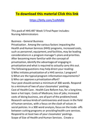 To download this material Click this link 
https://bitly.com/1oJMdNI 
This pack of HHS 497 Week 5 Final Paper includes: 
Nursing Administrators 
Business - General Business 
Privatization . Among the various factors impacting the 
Health and Human Services (HHS) programs, increased costs, 
such as personnel, equipment, and facilities, may be leading 
considerations in a program manager’s plans and priorities. 
After becoming more familiar with the concept of 
privatization, identify the advantages of engaging in 
privatization and what is required to actually carry this out. 
The following questions may help direct your reading: 
§ Who initiates privatization of a HHS service / program? 
§ What are the typical program information requirements? 
§ Who can approve a privatization effort? 
Your post should contain a minimum of 300 words. Respond 
to a minimum of two of your classmates’ postings. 
Cost of Health Care . Health Care Reform has, for a long time, 
been a hot topic. Costs of Medicare, loss of jobs, increased 
costs of doing business, are all part of the problem/need. 
Research various kinds of controversies and issues in the field 
of human services, with a focus on the clash of values in 
social policies. In a 300 word analysis, focus on the trade- offs 
between cutting programs or providing health care services. 
Respond to at least two of your classmates’ postings. 
Scope of Size of Health and Human Services . Create a 
 