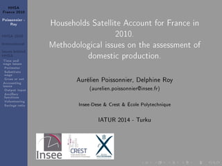 HHSA
France 2010
Poissonnier -
Roy
HHSA 2010
International
Issues behind
HHSA
Time and
wage issues
Perimeter
Substitute
wage
Gross or net
Accounting
issues
Output Input
Ancillary
functions
Volunteering
Savings ratio
Households Satellite Account for France in
2010.
Methodological issues on the assessment of
domestic production.
Aurélien Poissonnier, Delphine Roy
(aurelien.poissonnier@insee.fr)
Insee-Dese & Crest & École Polytechnique
IATUR 2014 - Turku
 
