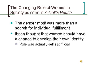 The Changing Role of Women in Society as seen in  A Doll’s House The gender motif was more than a search for individual fulfillment Ibsen thought that women should have a chance to develop their own identity Role was actually self sacrificial 