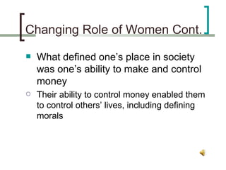 Changing Role of Women Cont. What defined one’s place in society was one’s ability to make and control money Their ability to control money enabled them to control others’ lives, including defining morals 