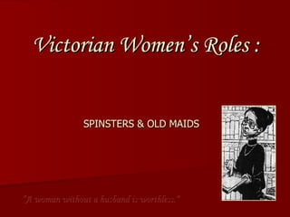 Victorian Women’s Roles :  SPINSTERS & OLD MAIDS “ A woman without a husband is worthless.” 