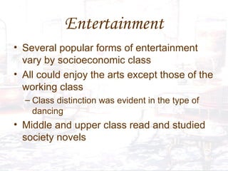 Entertainment Several popular forms of entertainment vary by socioeconomic class All could enjoy the arts except those of the working class Class distinction was evident in the type of dancing Middle and upper class read and studied society novels 