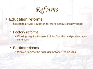 Reforms Education reforms Moving to provide education for more than just the privileged  Factory reforms  Working to get children out of the factories and provide better conditions  Political reforms  Worked to close the huge gap between the classes 