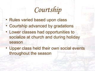 Courtship Rules varied based upon class Courtship advanced by gradations  Lower classes had opportunities to socialize at church and during holiday season Upper class held their own social events throughout the season 