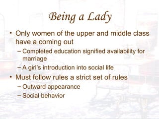 Being a Lady Only women of the upper and middle class have a coming out Completed education signified availability for marriage A girl’s introduction into social life Must follow rules a strict set of rules Outward appearance Social behavior 
