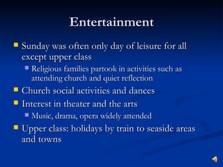 Entertainment Sunday was often only day of leisure for all except upper class Religious families partook in activities such as attending church and quiet reflection Church social activities and dances Interest in theater and the arts Music, drama, opera widely attended Upper class: holidays by train to seaside areas and towns 