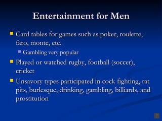 Entertainment for Men Card tables for games such as poker, roulette, faro, monte, etc. Gambling very popular Played or watched rugby, football (soccer), cricket Unsavory types participated in cock fighting, rat pits, burlesque, drinking, gambling, billiards, and prostitution 