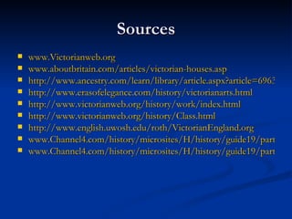 Sources www.Victorianweb.org www.aboutbritain.com/articles/victorian-houses.asp http://www.ancestry.com/learn/library/article.aspx?article=6963 http://www.erasofelegance.com/history/victorianarts.html http://www.victorianweb.org/history/work/index.html http:// www.victorianweb.org/history/Class.html http:// www.english.uwosh.edu/roth/VictorianEngland.org www.Channel4.com/history/microsites/H/history/guide19/part04.html www.Channel4.com/history/microsites/H/history/guide19/part05.html 
