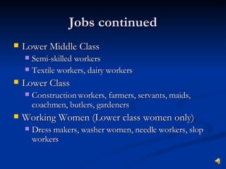 Jobs continued Lower Middle Class Semi-skilled workers Textile workers, dairy workers Lower Class Construction workers, farmers, servants, maids, coachmen, butlers, gardeners Working Women (Lower class women only) Dress makers, washer women, needle workers, slop workers 