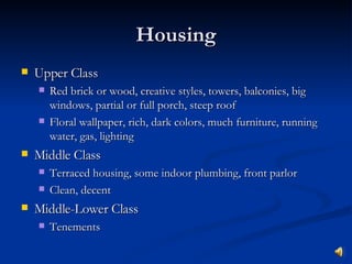 Housing Upper Class Red brick or wood, creative styles, towers, balconies, big windows, partial or full porch, steep roof Floral wallpaper, rich, dark colors, much furniture, running water, gas, lighting Middle Class Terraced housing, some indoor plumbing, front parlor Clean, decent Middle-Lower Class Tenements 