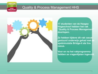 1
Quality & Process Management HHS
17 studenten van de Haagse
Hogeschool hebben het vak
“Quality & Process Management”
doorlopen.
Ze hebben tijdens dit vak casus-
gestuurd onderwijs gehad met de
spelsimulatie Bridge-it als live
casus.
Voor en na het vakprogramma
hebben ze vragenlijsten ingevuld.
 