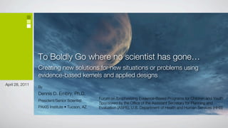 To Boldly Go where no scientist has gone…
                 Creating new solutions for new situations or problems using
                 evidence-based kernels and applied designs
April 28, 2011
                 By
                 Dennis D. Embry, Ph.D.
                                                Forum on Emphasizing Evidence-Based Programs for Children and Youth
                 President/Senior Scientist
                                                Sponsored by the Office of the Assistant Secretary for Planning and
                 PAXIS Institute • Tucson, AZ   Evaluation (ASPE), U.S. Department of Health and Human Services (HHS)
 