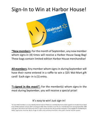 Sign-In to Win at Harbor House!
*New members:For the month of September, any new member
whom signs-in (4) times will receive a Harbor House Swag Bag!
These bags contain limited edition Harbor House merchandise!
All members:Any member whom signs-in duringSeptember will
have their name entered in a raffle to win a $25 Wal-Mart gift
card! Each sign- in is (1) entry.
“I signed in the most!”: For the member(s) whom signs-in the
most during September, you will receive a special prize!
It’s easy to win! Just sign-in!
*A new HHSCmember is as anyindividualwhom had not filledout a membership formand/or signedinto Harbor House Social
Club (HHSC) between January 2017 and August 2018. New members must fill out a membership form during September 2018
and sign-in (4) times to win their prize. Only1 signincounts per day. No purchase necessary. To be eligible for membership to
HHSC, applicants must be 18 yrs of age or older and currently enrolled in the public mental health system.
 