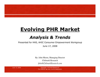 Evolving PHR Market
                  Analysis & Trends
         Presented for HHS, AHIC Consumer Empowerment Workgroup
                                  June 17, 2008




                       By: John Moore, Managing Director
                               Chilmark Research
                          John@ChilmarkResearch.com

June 13, 2008                  Copyright: Chilmark Research
                          For internal use only, not for distribution