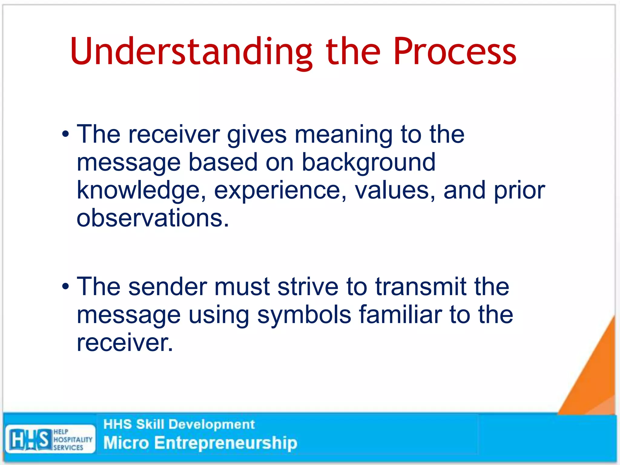 Understanding the Process
• The receiver gives meaning to the
message based on background
knowledge, experience, values, and prior
observations.
• The sender must strive to transmit the
message using symbols familiar to the
receiver.
 