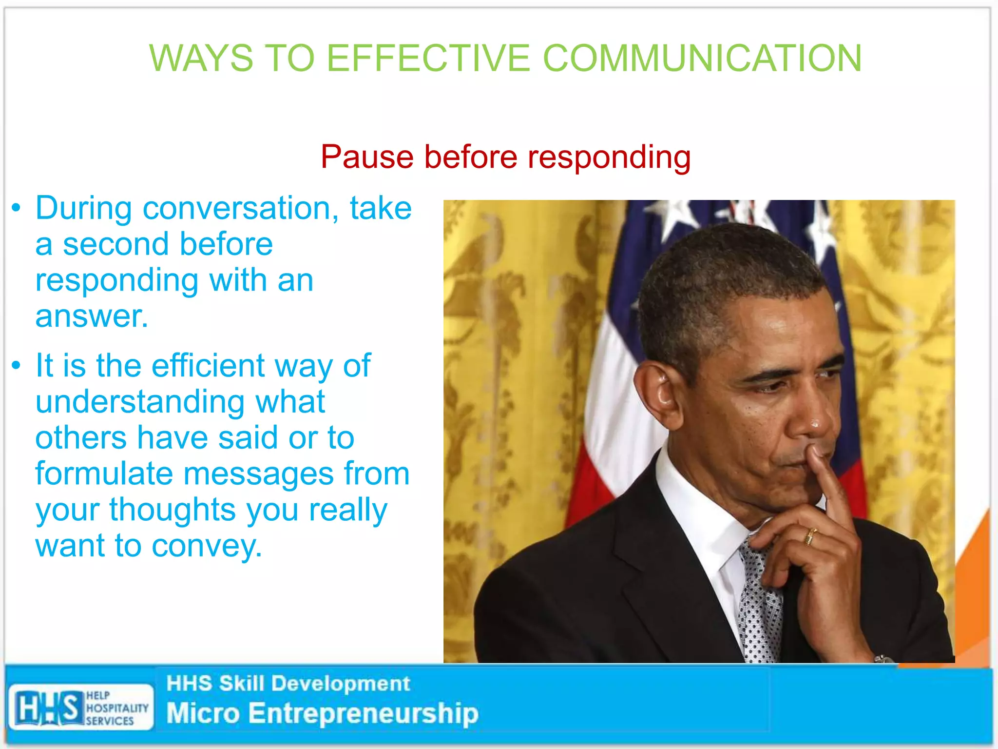 WAYS TO EFFECTIVE COMMUNICATION
Pause before responding
• During conversation, take
a second before
responding with an
answer.
• It is the efficient way of
understanding what
others have said or to
formulate messages from
your thoughts you really
want to convey.
 
