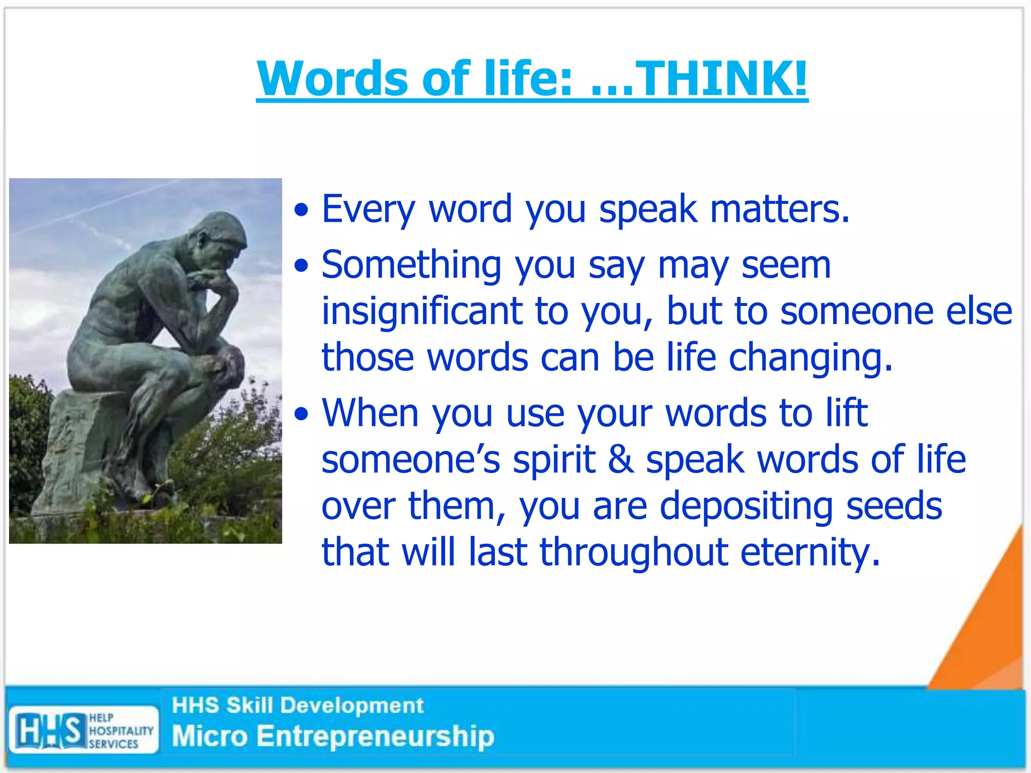 Words of life: …THINK!
• Every word you speak matters.
• Something you say may seem
insignificant to you, but to someone else
those words can be life changing.
• When you use your words to lift
someone’s spirit & speak words of life
over them, you are depositing seeds
that will last throughout eternity.
 
