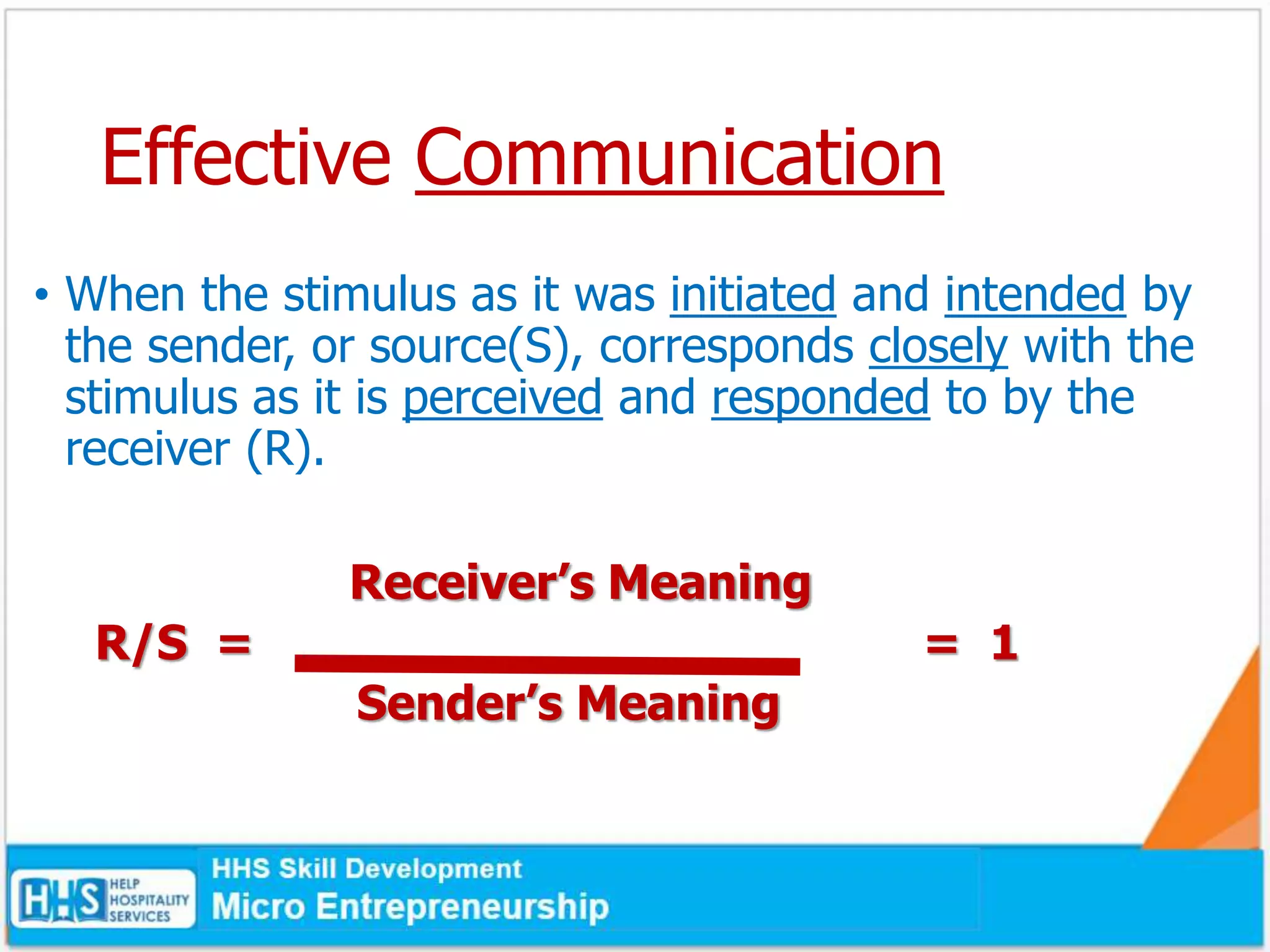 Effective Communication
• When the stimulus as it was initiated and intended by
the sender, or source(S), corresponds closely with the
stimulus as it is perceived and responded to by the
receiver (R).
Receiver’s Meaning
R/S = = 1
Sender’s Meaning
 