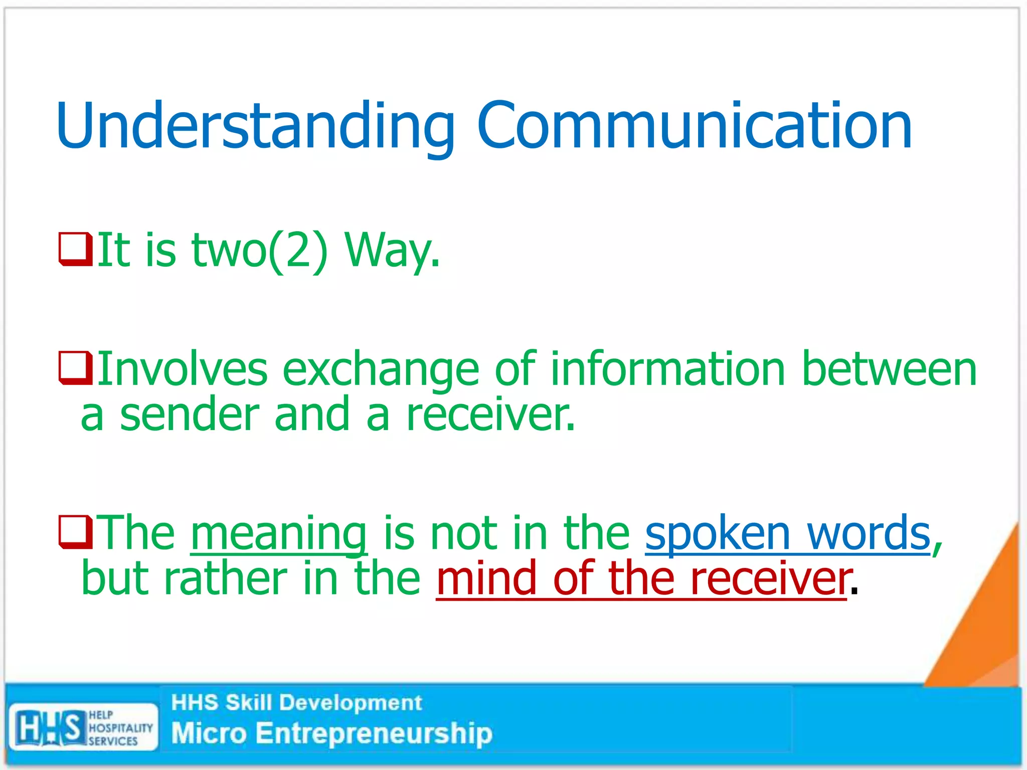 Understanding Communication
It is two(2) Way.
Involves exchange of information between
a sender and a receiver.
The meaning is not in the spoken words,
but rather in the mind of the receiver.
 