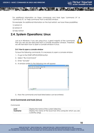 LESSON 2 – BASIC COMMANDS IN LINUX AND WINDOWS




          For additional information on these commands and tools type "command /h" or
          "command /?‚" or "help command" from a MS-DOS window.
          For example, for additional information on the tool netstat, we have three possibilities:
          1) netstat /h
          2) netstat /?
          3) help netstat

        2.4. System Operations: Linux

             Just as in Windows, if you are using Linux, a great majority of the commands
             that you will use are executed from a console emulation window. Therefore,
             we will next learn how to open a console window in Linux.


             2.4.1 How to open a console window
             To issue the following commands, it is necessary to open a console window:
             1. - To go to the START APPLICATION button
             2. - Select “Run Command”
             3. - Enter “konsole”
             4. - A window similar to the following one will appear:




             5. - Now the commands and tools listed below can be entered.


        2.4.2 Commands and tools (Linux)

        Commands

           pwd                  Display the name of the current directory.
           hostname             Display the name of the local host (the computer which you are
                                currently using)




                                                                                                      10
 