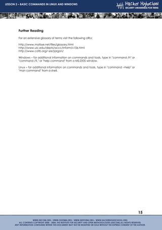 LESSON 2 – BASIC COMMANDS IN LINUX AND WINDOWS




        Further Reading

        For an extensive glossary of terms visit the following URLs:

        http://www.matisse.net/files/glossary.html
        http://www.uic.edu/depts/accc/inform/v106.html
        http://www.catb.org/~esr/jargon/

        Windows – for additional information on commands and tools, type in "command /h" or
        "command /?‚" or "help command" from a MS-DOS window.

        Linux – for additional information on commands and tools, type in "command --help" or
        "man command" from a shell.




                                                                                                15
 