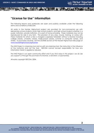 LESSON 2 – BASIC COMMANDS IN LINUX AND WINDOWS




        “License for Use” Information
        The following lessons and workbooks are open and publicly available under the following
        terms and conditions of ISECOM:

        All works in the Hacker Highschool project are provided for non-commercial use with
        elementary school students, junior high school students, and high school students whether in a
        public institution, private institution, or a part of home-schooling. These materials may not be
        reproduced for sale in any form. The provision of any class, course, training, or camp with
        these materials for which a fee is charged is expressly forbidden without a license including
        college classes, university classes, trade-school classes, summer or computer camps, and
        similar. To purchase a license, visit the LICENSE section of the Hacker Highschool web page at
        www.hackerhighschool.org/license.

        The HHS Project is a learning tool and as with any learning tool, the instruction is the influence
        of the instructor and not the tool. ISECOM cannot accept responsibility for how any
        information herein is applied or abused.

        The HHS Project is an open community effort and if you find value in this project, we do ask
        you support us through the purchase of a license, a donation, or sponsorship.

        All works copyright ISECOM, 2004.




                                                                                                        2
 