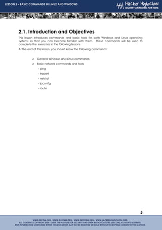 LESSON 2 – BASIC COMMANDS IN LINUX AND WINDOWS




        2.1. Introduction and Objectives
        This lesson introduces commands and basic tools for both Windows and Linux operating
        systems so that you can become familiar with them. These commands will be used to
        complete the exercises in the following lessons
        At the end of this lesson, you should know the following commands:


                     General Windows and Linux commands
                     Basic network commands and tools
                      - ping
                      - tracert
                      - netstat
                      - ipconfig
                      - route




                                                                                          5
 
