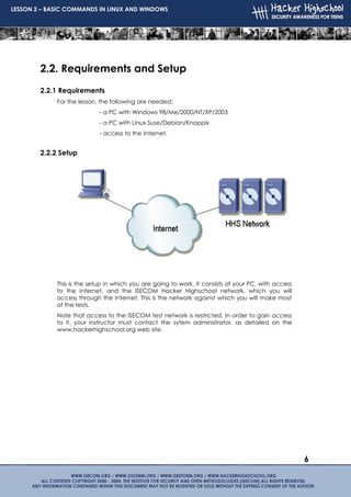 LESSON 2 – BASIC COMMANDS IN LINUX AND WINDOWS




        2.2. Requirements and Setup
        2.2.1 Requirements
             For the lesson, the following are needed:
                            - a PC with Windows 98/Me/2000/NT/XP/2003
                            - a PC with Linux Suse/Debian/Knoppix
                            - access to the Internet.


        2.2.2 Setup




             This is the setup in which you are going to work. It consists of your PC, with access
             to the Internet, and the ISECOM Hacker Highschool network, which you will
             access through the Internet. This is the network against which you will make most
             of the tests.
             Note that access to the ISECOM test network is restricted. In order to gain access
             to it, your instructor must contact the sytem administrator, as detailed on the
             www.hackerhighschool.org web site.




                                                                                                     6
 
