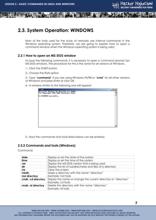 LESSON 2 – BASIC COMMANDS IN LINUX AND WINDOWS




        2.3. System Operation: WINDOWS

              Most of the tools used for the study of networks are internal commands in the
              Windows operating system. Therefore, we are going to explain how to open a
              command window when the Windows operating system is being used.


        2.3.1 How to open an MS-DOS window
              To issue the following commands, it is necessary to open a command prompt (an
              MS-DOS window). The procedure for this is the same for all versions of Windows.
              1.- Click the START button
              2.- Choose the RUN option
              3.- Type “command” if you are using Windows 95/98 or “cmd” for all other versions
              of Windows and press Enter or click OK.
              4.- A window similar to the following one will appear:




              5.- Now the commands and tools listed below can be entered.


        2.3.2 Commands and tools (Windows)
        Commands

           date                  Display or set the date of the system
           time                  Display or set the time of the system
           ver                   Display the MS-DOS version that is being used
           dir                   Display the list of subdirectories and files of a directory
           cls                   Clear the screen
           mkdir,                Make a directory with the name “directory”
           md directory          Example: md tools
           chdir, cd directory   Display the name or change the current directory to “directory”
                                 Example: cd tools
           rmdir, rd directory   Delete the directory with the name “directory”
                                 Example: rd tools




                                                                                                   7
 