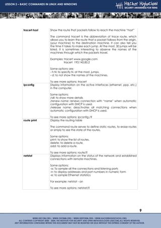 LESSON 2 – BASIC COMMANDS IN LINUX AND WINDOWS




           tracert host     Show the route that packets follow to reach the machine “host”

                            The command tracert is the abbreviation of trace route, which
                            allows you to learn the route that a packet follows from the origin,
                            (your machine) to the destination machine. It can also tell you
                            the time it takes to make each jump. At the most, 30 jumps will be
                            listed. It is sometimes interesting to observe the names of the
                            machines through which the packets travel.

                            Examples: tracert www.google.com
                                      tracert 193.145.85.2

                            Some options are:
                            - h N: to specify N, at the most, jumps.
                            - d: to not show the names of the machines.

                            To see more options: tracert
           ipconfig         Display information on the active interfaces (ethernet, ppp, etc.)
                            in the computer.

                            Some options:
                            /all: to show more details
                            /renew name: renews connection with “name” when automatic
                            configuration with DHCP is used.
                            /release name: deactivates all matching connections when
                            automatic configuration with DHCP is used.

                            To see more options: ipconfig /?
           route print      Display the routing table

                            The command route serves to define static routes, to erase routes
                            or simply to see the state of the routes.

                            Some options:
                            print: to show the list of routes.
                            delete: to delete a route.
                            add: to add a route.

                            To see more options: route/?
           netstat          Displays information on the status of the network and established
                            connections with remote machines.

                            Some options:
                            -a: To sample all the connections and listening ports
                            -n: to display addresses and port numbers in numeric form
                            -e: to sample Ethernet statistics

                            For example: netstat - an

                            To see more options: netstat/?




                                                                                                   9
 